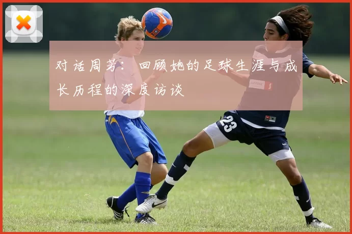 对话周芳：回顾她的足球生涯与成长历程的深度访谈