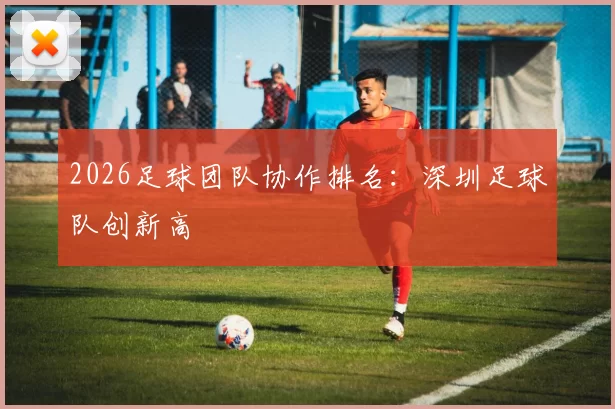2026足球团队协作排名：深圳足球队创新高