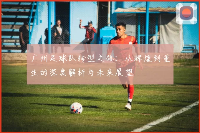 广州足球队转型之路：从辉煌到重生的深度解析与未来展望