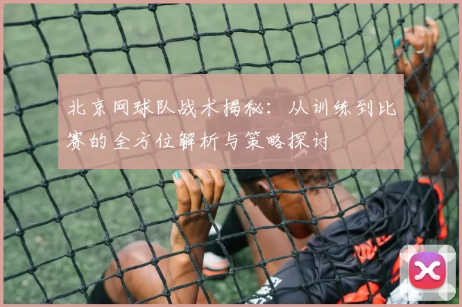 北京网球队战术揭秘：从训练到比赛的全方位解析与策略探讨