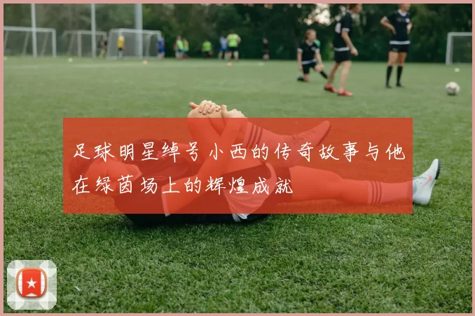 足球明星绰号小西的传奇故事与他在绿茵场上的辉煌成就