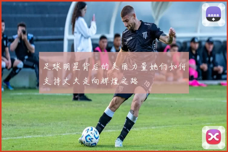 足球明星背后的美丽力量她们如何支持丈夫走向辉煌之路